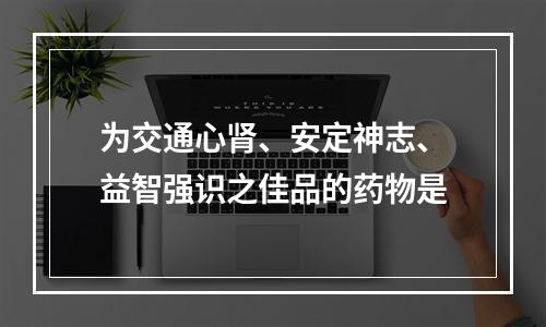 为交通心肾、安定神志、益智强识之佳品的药物是