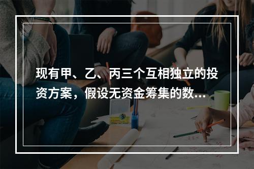 现有甲、乙、丙三个互相独立的投资方案，假设无资金筹集的数量