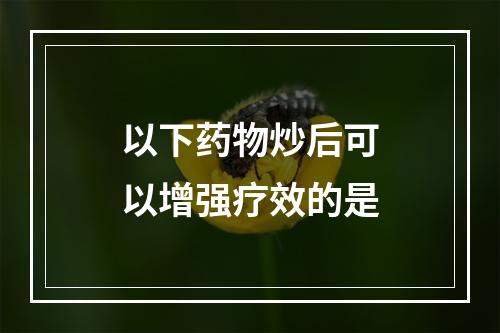 以下药物炒后可以增强疗效的是