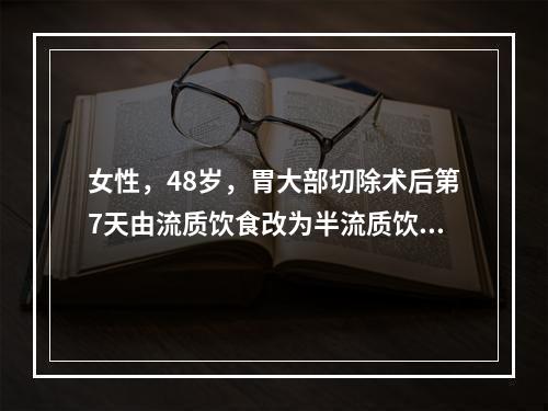 女性，48岁，胃大部切除术后第7天由流质饮食改为半流质饮食，