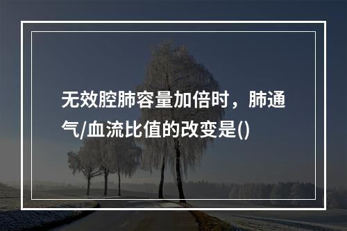 无效腔肺容量加倍时，肺通气/血流比值的改变是()