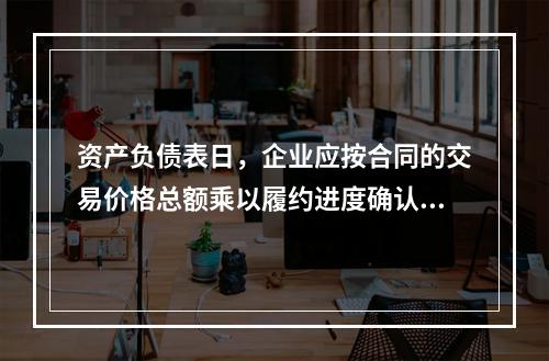 资产负债表日，企业应按合同的交易价格总额乘以履约进度确认当期