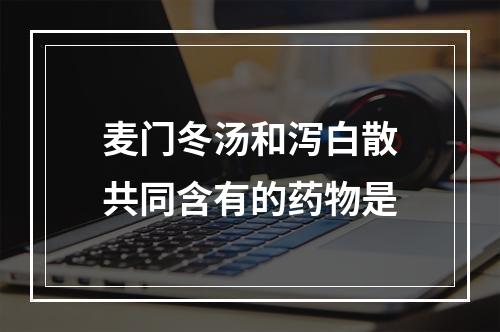 麦门冬汤和泻白散共同含有的药物是