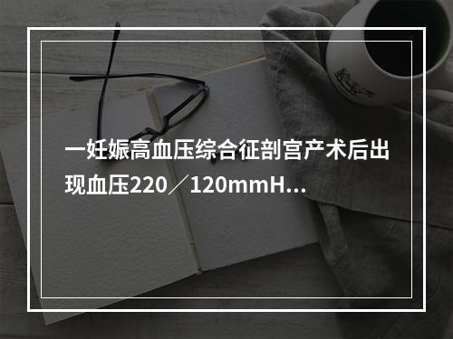 一妊娠高血压综合征剖宫产术后出现血压220／120mmHg，