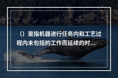 （）是指机器进行任务内和工艺过程内未包括的工作而延续的时间，