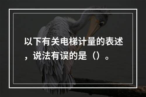 以下有关电梯计量的表述，说法有误的是（）。