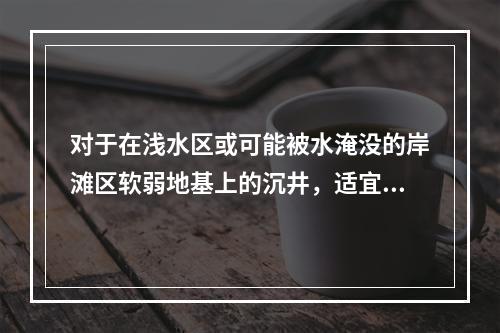 对于在浅水区或可能被水淹没的岸滩区软弱地基上的沉井，适宜的施