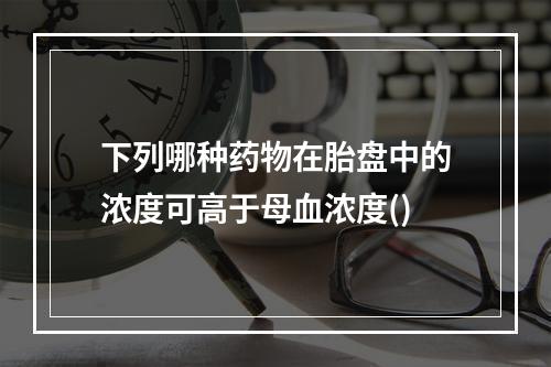 下列哪种药物在胎盘中的浓度可高于母血浓度()