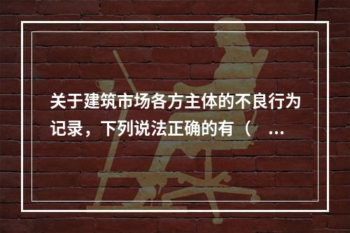 关于建筑市场各方主体的不良行为记录，下列说法正确的有（　）。