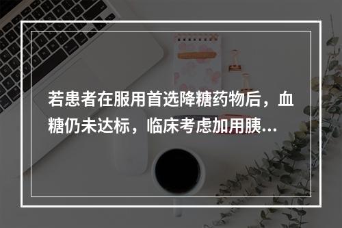 若患者在服用首选降糖药物后，血糖仍未达标，临床考虑加用胰岛素