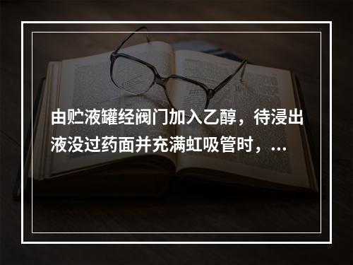 由贮液罐经阀门加入乙醇，待浸出液没过药面并充满虹吸管时，则自