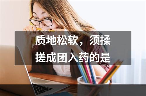 质地松软，须揉搓成团入药的是