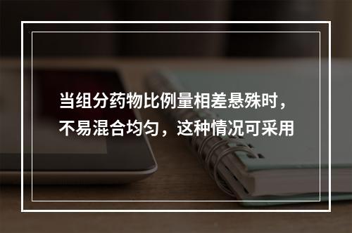 当组分药物比例量相差悬殊时，不易混合均匀，这种情况可采用