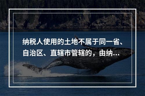 纳税人使用的土地不属于同一省、自治区、直辖市管辖的，由纳税人