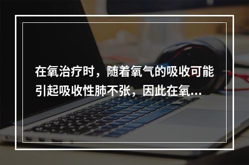 在氧治疗时，随着氧气的吸收可能引起吸收性肺不张，因此在氧治疗