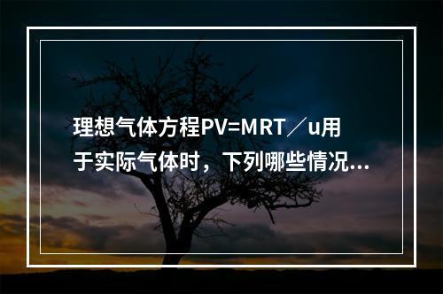 理想气体方程PV=MRT／u用于实际气体时，下列哪些情况会导