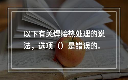 以下有关焊接热处理的说法，选项（）是错误的。