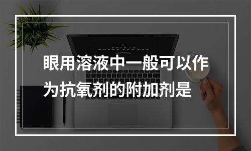 眼用溶液中一般可以作为抗氧剂的附加剂是