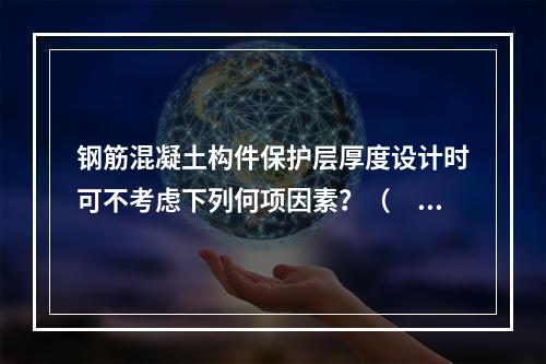 钢筋混凝土构件保护层厚度设计时可不考虑下列何项因素？（　　