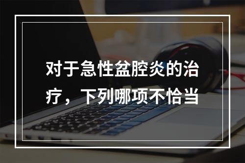 对于急性盆腔炎的治疗，下列哪项不恰当