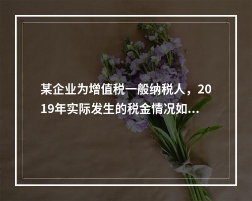 某企业为增值税一般纳税人，2019年实际发生的税金情况如下：