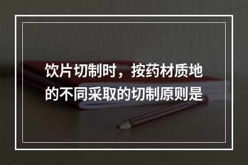 饮片切制时，按药材质地的不同采取的切制原则是