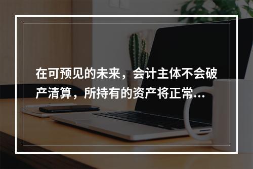 在可预见的未来，会计主体不会破产清算，所持有的资产将正常营运