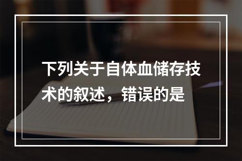 下列关于自体血储存技术的叙述，错误的是