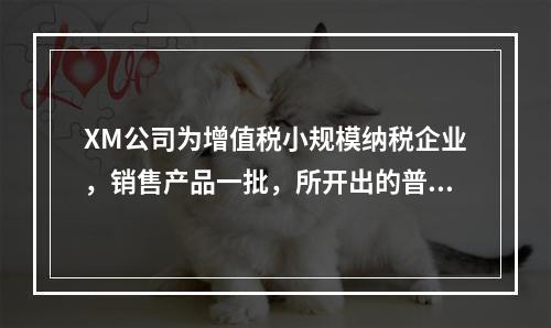 XM公司为增值税小规模纳税企业，销售产品一批，所开出的普通发