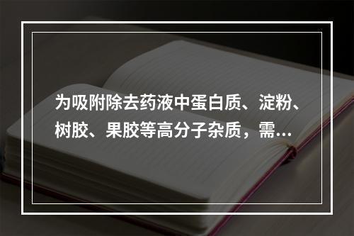 为吸附除去药液中蛋白质、淀粉、树胶、果胶等高分子杂质，需要加