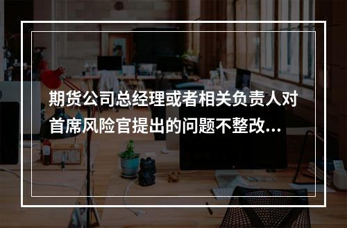 期货公司总经理或者相关负责人对首席风险官提出的问题不整改或者