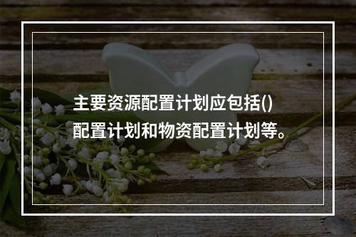 主要资源配置计划应包括()配置计划和物资配置计划等。