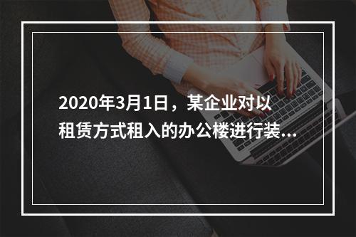 2020年3月1日，某企业对以租赁方式租入的办公楼进行装修，