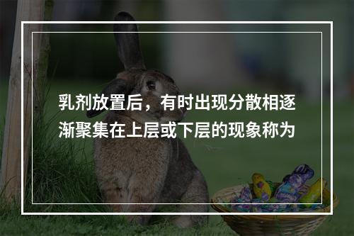 乳剂放置后，有时出现分散相逐渐聚集在上层或下层的现象称为