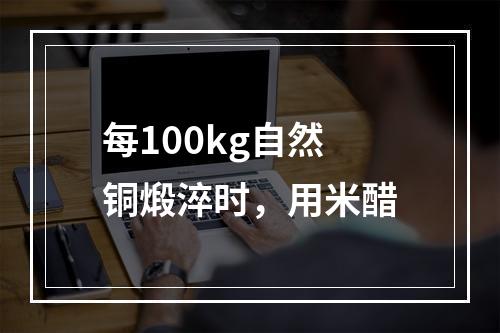 每100kg自然铜煅淬时，用米醋