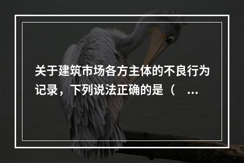 关于建筑市场各方主体的不良行为记录，下列说法正确的是（　）。