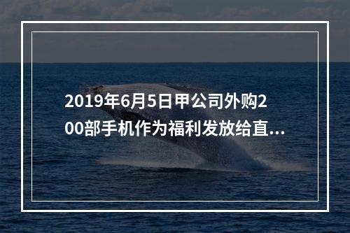 2019年6月5日甲公司外购200部手机作为福利发放给直接从