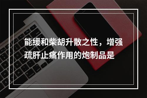 能缓和柴胡升散之性，增强疏肝止痛作用的炮制品是