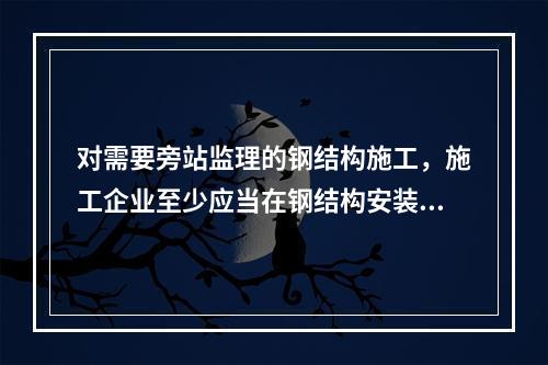 对需要旁站监理的钢结构施工，施工企业至少应当在钢结构安装前（