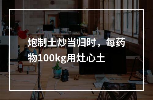 炮制土炒当归时，每药物100kg用灶心土