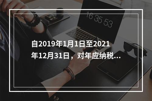 自2019年1月1日至2021年12月31日，对年应纳税所得