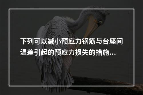 下列可以减小预应力钢筋与台座间温差引起的预应力损失的措施是