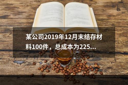 某公司2019年12月末结存材料100件，总成本为225万元