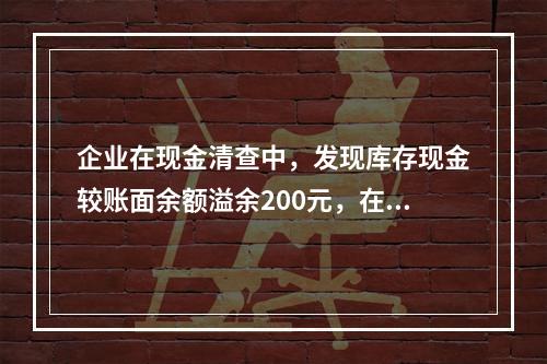 企业在现金清查中，发现库存现金较账面余额溢余200元，在未经