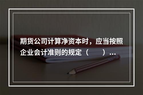 期货公司计算净资本时，应当按照企业会计准则的规定（　　）。