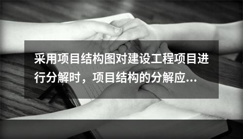 采用项目结构图对建设工程项目进行分解时，项目结构的分解应与整