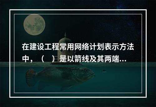 在建设工程常用网络计划表示方法中，（　）是以箭线及其两端节点