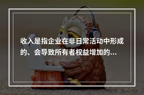 收入是指企业在非日常活动中形成的、会导致所有者权益增加的、与