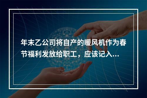 年末乙公司将自产的暖风机作为春节福利发放给职工，应该记入“应