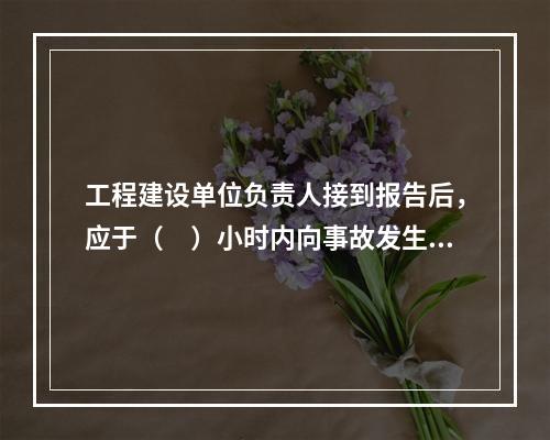 工程建设单位负责人接到报告后，应于（　）小时内向事故发生地县